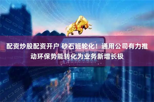 配资炒股配资开户 砂石班轮化！通用公司有力推动环保势能转化为业务新增长极