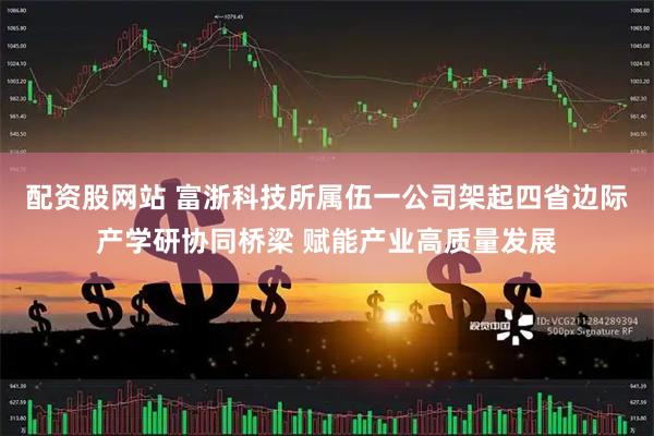 配资股网站 富浙科技所属伍一公司架起四省边际产学研协同桥梁 赋能产业高质量发展