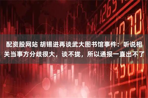 配资股网站 胡锡进再谈武大图书馆事件：听说相关当事方分歧很大，谈不拢，所以通报一直出不了