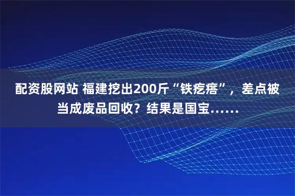 配资股网站 福建挖出200斤“铁疙瘩”，差点被当成废品回收？结果是国宝……
