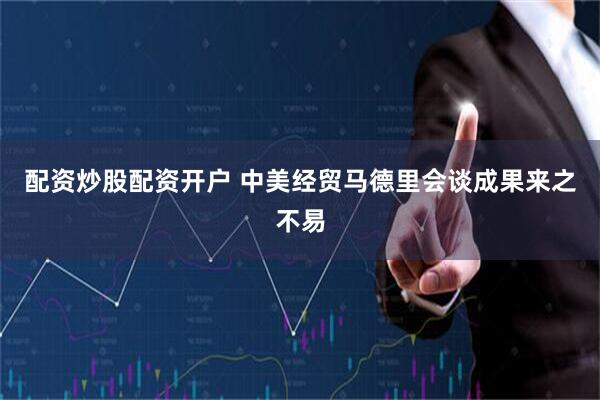 配资炒股配资开户 中美经贸马德里会谈成果来之不易
