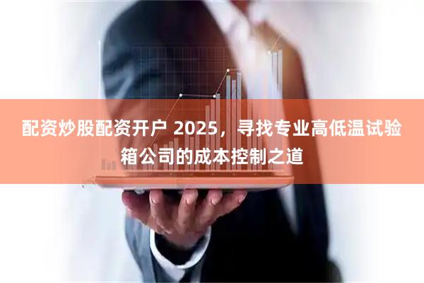 配资炒股配资开户 2025，寻找专业高低温试验箱公司的成本控制之道