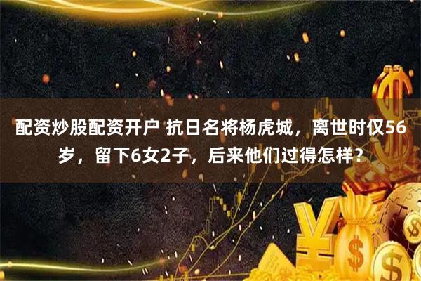 配资炒股配资开户 抗日名将杨虎城，离世时仅56岁，留下6女2子，后来他们过得怎样？